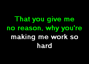 That you give me
no reason, why you're

making me work so
hard