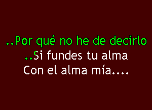 ..Por qw no he de decirlo

..Si fundes tu alma
Con el alma mia....