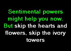 Sentimental powers
might help you now.
But skip the hearts and
flowers, skip the ivory
towers