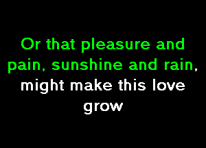 Or that pleasure and
pain, sunshine and rain,
might make this love
grow