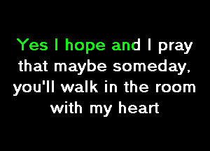 Yes I hope and I pray
that maybe someday,

you'll walk in the room
with my heart