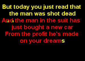But today you just read that
the man was shot dead
And. the man in the suit has
just bought a new car
From the profit he's made
on your dreams