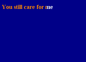 You still care for me