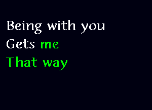 Being with you
Gets me

That way