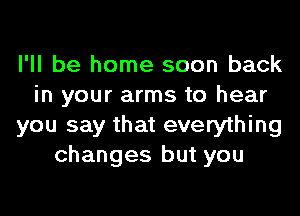 I'll be home soon back
in your arms to hear
you say that everything
changes but you