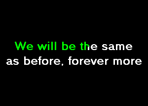 We will be the same

as before. forever more