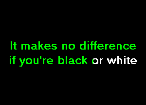 It makes no difference

if you're black or white