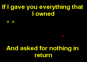 If I gave you everything that
I owned

ll ll

L

And asked for nothing in
return