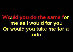 Would you do the same for
me as I would for you

Or would you take me for a
ride