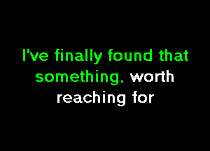 I've finally found that

something, worth
reaching for