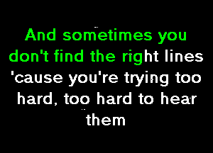 And sonietimes you
don't find the right lines
'cause you're trying too

hard, top hard to hear
them