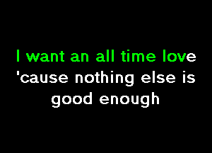 I want an all time love

'cause nothing else is
good enough