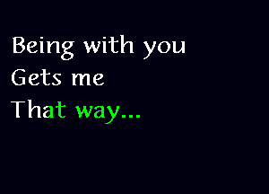 Being with you
Gets me

That way...