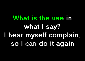 What is the use in
what I say?

I hear myself complain,
so I can do it again