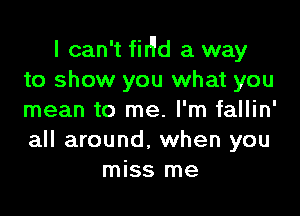 I can't fir'ld a way
to show you what you

mean to me. I'm fallin'
all around, when you
miss me