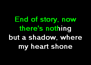 End of story, now
there's nothing

but a shadow, where
my heart shone