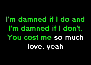 I'm damned if I do and
I'm damned if I don't.

You cost me so much
love, yeah