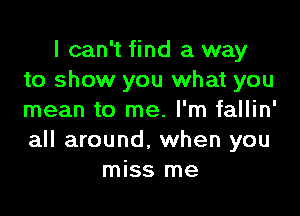 I can't find a way
to show you what you

mean to me. I'm fallin'
all around, when you
miss me