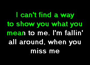 I can't find a way
to show you what you

mean to me. I'm fallin'
all around, when you
miss me