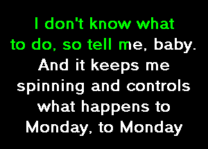 I don't know what
to do, so tell me, baby.
And it keeps me
spinning and controls
what happens to
Monday, to Monday