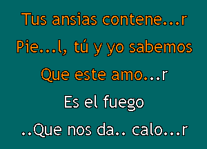 Tus ansias contene...r

Pie...l, tL'I y yo sabemos

Que este amo...r
Es el fuego

..Que nos da.. calo...r