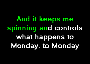 And it keeps me
spinning and controls

what happens to
Monday. to Monday