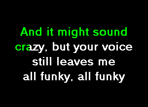 And it might sound
crazy, but your voice

still leaves me
all funky, all funky