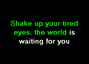 Shake up your tired

eyes. the world is
waiting for you