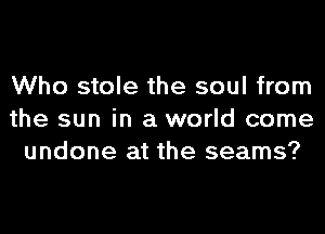 Who stole the soul from
the sun in a world come
undone at the seams?