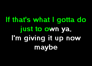 If that's what I gotta do
just to own ya,

I'm giving it up now
maybe