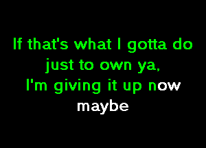 If that's what I gotta do
just to own ya,

I'm giving it up now
maybe