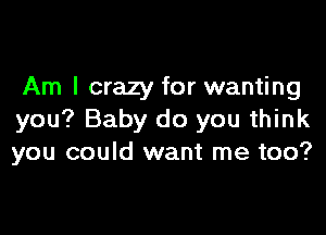 Am I crazy for wanting

you? Baby do you think
you could want me too?