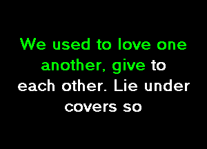 We used to love one
another, give to

each other. Lie under
covers so