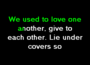 We used to love one
another, give to

each other. Lie under
covers so