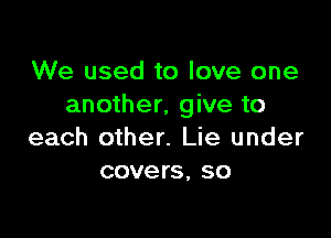 We used to love one
another, give to

each other. Lie under
covers, so