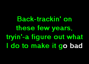 Back-trackin' on
these few years,

tryin'-a figure out what
I do to make it go bad