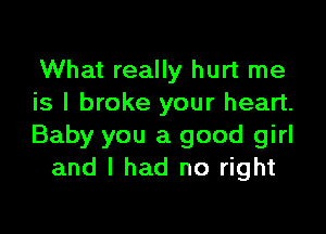 What really hurt me
is I broke your heart.

Baby you a good girl
and I had no right