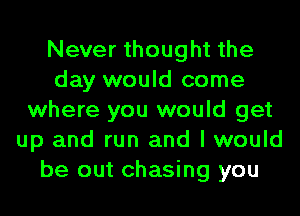 Never thought the
day would come
where you would get
up and run and I would
be out chasing you