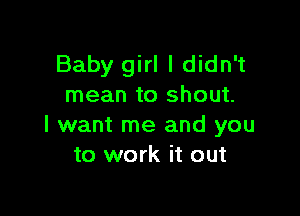 Baby girl I didn't
mean to shout.

I want me and you
to work it out