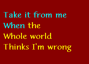 Take it from me
When the

Whole world
Thinks I'm wrong