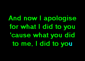 And now I apologise
for what I did to you

'cause what you did
to me, I did to you