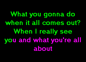 What you gonna do
when it all comes out?

When I really see
you and what you're all
about