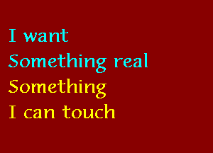 I want
Something real

Something
I can touch