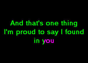And that's one thing

I'm proud to say I found
in you