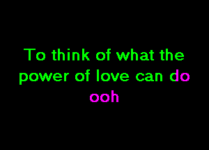 To think of what the

power of love can do
ooh