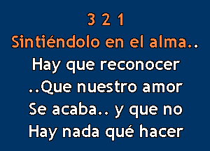 3 2 1
Sintie'ndolo en el alma..
Hay que reconocer
..Que nuestro amor
Se acaba.. y que no
Hay nada qw hacer