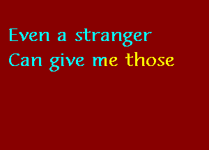 Even a stranger
Can give me those