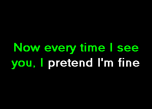 Now every time I see

you, I pretend I'm fine