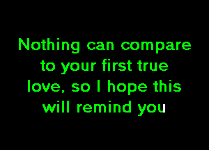 Nothing can compare
to your first true

love, so I hope this
will remind you