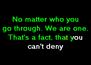 No matter who you
go through. We are one.

That's a fact, that you
can't deny